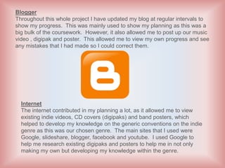 Blogger
Throughout this whole project I have updated my blog at regular intervals to
show my progress. This was mainly used to show my planning as this was a
big bulk of the coursework. However, it also allowed me to post up our music
video , digipak and poster. This allowed me to view my own progress and see
any mistakes that I had made so I could correct them.




  Internet
  The internet contributed in my planning a lot, as it allowed me to view
  existing indie videos, CD covers (digipaks) and band posters, which
  helped to develop my knowledge on the generic conventions on the indie
  genre as this was our chosen genre. The main sites that I used were
  Google, slideshare, blogger, facebook and youtube. I used Google to
  help me research existing digipaks and posters to help me in not only
  making my own but developing my knowledge within the genre.
 