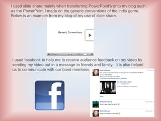 I used slide share mainly when transferring PowerPoint's onto my blog such
as the PowerPoint I made on the generic conventions of the indie genre.
Below is an example from my blog of my use of slide share.




I used facebook to help me to receive audience feedback on my video by
sending my video out in a message to friends and family. It is also helped
us to communicate with our band members.
 