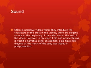 Sound
 Often in narrative videos where they introduce the
characters or the artist in the videos, there are diegetic
sounds at the beginning of the video and at the and of
the video. However, in my video I did not include this as
it wasn‟t a narrative song. In addition, I did have non-
diegetic as the music of the song was added in
postproduction.
 