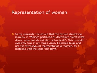Representation of women (watch our
YouTube video below)
 In my research I found out that the female stereotype,
in music videos are “Women portrayed as decorative
objects that dance, pose and do not play instruments”.
This is made evidently true in my music video. I decided
to go and use the stereotypical representation of
women, as it matched with the song „The Boyz‟.
 