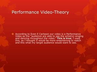 Performance Video-Theory
 According to Sven E Carlsson our video is a Performance
Video as the “audience are able to see the artist(s) singing
and dancing throughout the video.” This is true. I used
this, as I thought it would be more entertaining to watch
and this is what my target audience would want to see.
 
