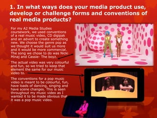 1. In what ways does your media product
use, develop or challenge forms and
conventions of real media products?
For my A2 Media Studies
coursework, we used conventions
of a real music video, CD digipak
and an advert to create something
new. We choose the genre pop as
we thought it would suit us more
and it would be more commercial.
The song we chose to do was Nicki
Minaj and Cassie- The boyz.
The actual video was very colourful
and fun, so we tried to keep that
element the same for our music
video to.
The conventions for a pop music
video is meant to be
colourful, fun, have loads of
dancing, singing and have scene
changes. This is seen throughout
my music video as I wanted it to
be made obvious that it was a pop
music video.
 