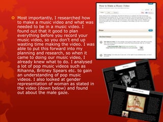  Most importantly, I researched how
to make a music video and what was
needed to be in a music video. I
found out that it good to plan
everything before you record your
music video, so you don‟t end up
wasting time making the video. I was
able to put this forward into my
planning and research, so when it
came to doing our music video, I
already knew what to do. I analysed
a lot of pop music videos such as
Rihanna, Britney Spears etc. to gain
an understanding of pop music
videos. I also looked at gender
representation of woman as stated in
the video (down below) and found
out about the male gaze.
 