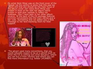  My artist Nicki Minaj was on the front cover of the
digipak (at the centre) to show that this was her
album and that she should be the main focus of
the album cover. Her name Nicki Minaj was
written in front of her with her album name
written in bold pink capitals to reflect her
boldness, (like I have seen in her other album
covers). At the back of the CD package features
common conventions like the track names and a
bar code. Something that we added was a little
message to her fans thanking them for their
support.
 The advert used many conventions, that you
would naturally expect to be on a advert such as
when the CD is coming out (21st January), where
you can buy it from (itunes) and where you can
find more information e.g. twitter (#CANDY).
 