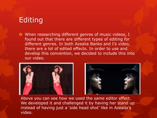 Editing
 When researching different genres of music videos, I
found out that there are different types of editing for
different genres. In both Azealia Banks and I‟s video,
there are a lot of edited effects. In order to use and
develop this convention, we decided to include this into
our video.
Above ,you can see how we used the same editor effect.
We developed it and challenged it by having her stand up
instead of having just a „side head shot‟ like in Azealia‟s
video.
 