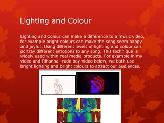 Lighting and Colour
Lighting and Colour can make a difference to a music video,
for example bright colours can make the song seem happy
and joyful. Using different levels of lighting and colour can
portray different emotions to any song. This technique is
widely used within real media products. For example in my
video and Rihanna- rude boy video below, we both use
bright lighting and bright colours to attract our audiences.
 