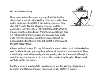 Let me tell you a story…Once upon a time there was a group of Media Studies students at a school called Welling. They were rather lazy and in particular, they HATED the writing monster. They also didn’t really like the blogging monster and they particularly didn’t like the evil RESEARCH AND PLANNING monster. So they stayed away from these monsters in Year 12, hiding behind their excuses and because they made quite nice title sequences and they knew all about TV drama and media industry they did alright in their AS and thought ‘Happy Days’! All was well and in Year 13 they followed the same pattern, as it had worked so well for them before, ignoring the guidance of the oh-so-clever teachers. They made lovely music videos and got quite good grades for those and although by now they were losing out a bit on the other marks they thought, ‘Never mind, we’ll do well in the exam’…But then, when it was too late to go back and slay the Writing, Blogging and Research and Planning monsters once and for all, DISASTER struck…