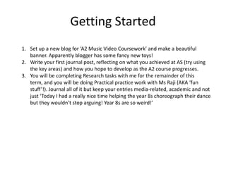 Getting StartedSet up a new blog for ‘A2 Music Video Coursework’ and make a beautiful banner. Apparently blogger has some fancy new toys!Write your first journal post, reflecting on what you achieved at AS (try using the key areas) and how you hope to develop as the A2 course progresses.You will be completing Research tasks with me for the remainder of this term, and you will be doing Practical practice work with Ms Raji (AKA ‘fun stuff’!). Journal all of it but keep your entries media-related, academic and not just ‘Today I had a really nice time helping the year 8s choreograph their dance but they wouldn’t stop arguing! Year 8s are so weird!’