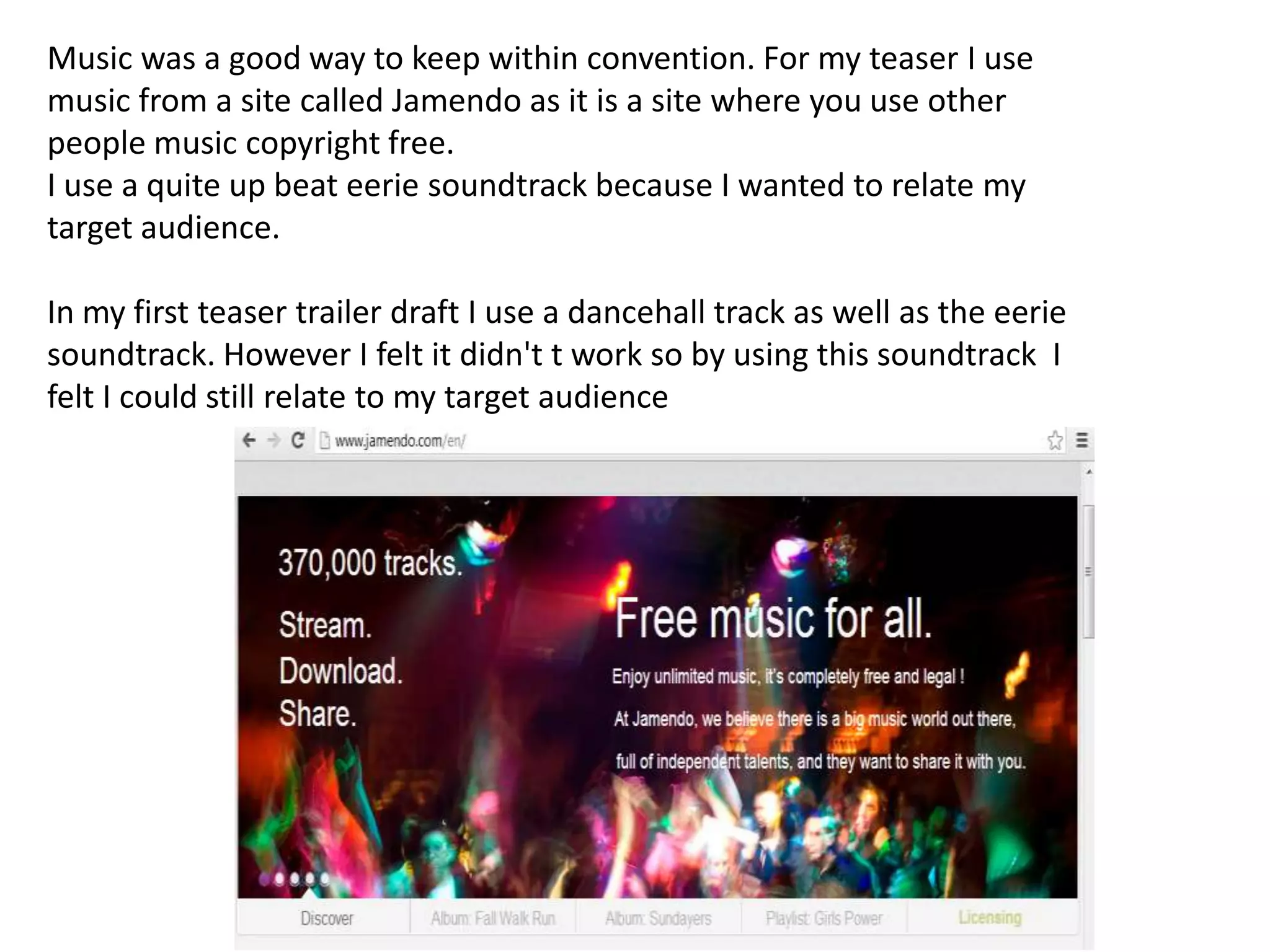 Music was a good way to keep within convention. For my teaser I use
music from a site called Jamendo as it is a site where you use other
people music copyright free.
I use a quite up beat eerie soundtrack because I wanted to relate my
target audience.

In my first teaser trailer draft I use a dancehall track as well as the eerie
soundtrack. However I felt it didn't t work so by using this soundtrack I
felt I could still relate to my target audience
 