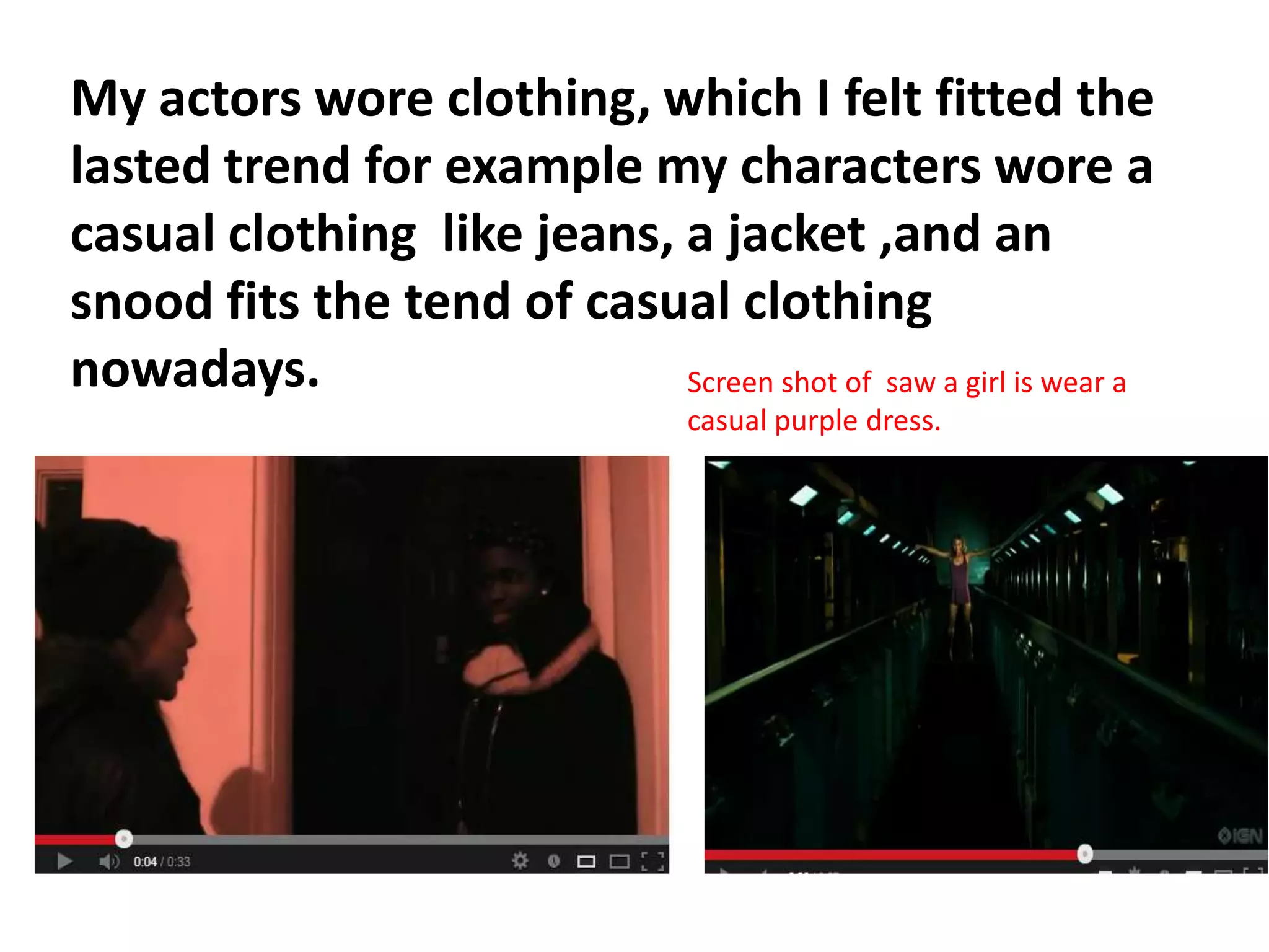 My actors wore clothing, which I felt fitted the
lasted trend for example my characters wore a
casual clothing like jeans, a jacket ,and an
snood fits the tend of casual clothing
nowadays.                   Screen shot of saw a girl is wear a
                                   casual purple dress.
 