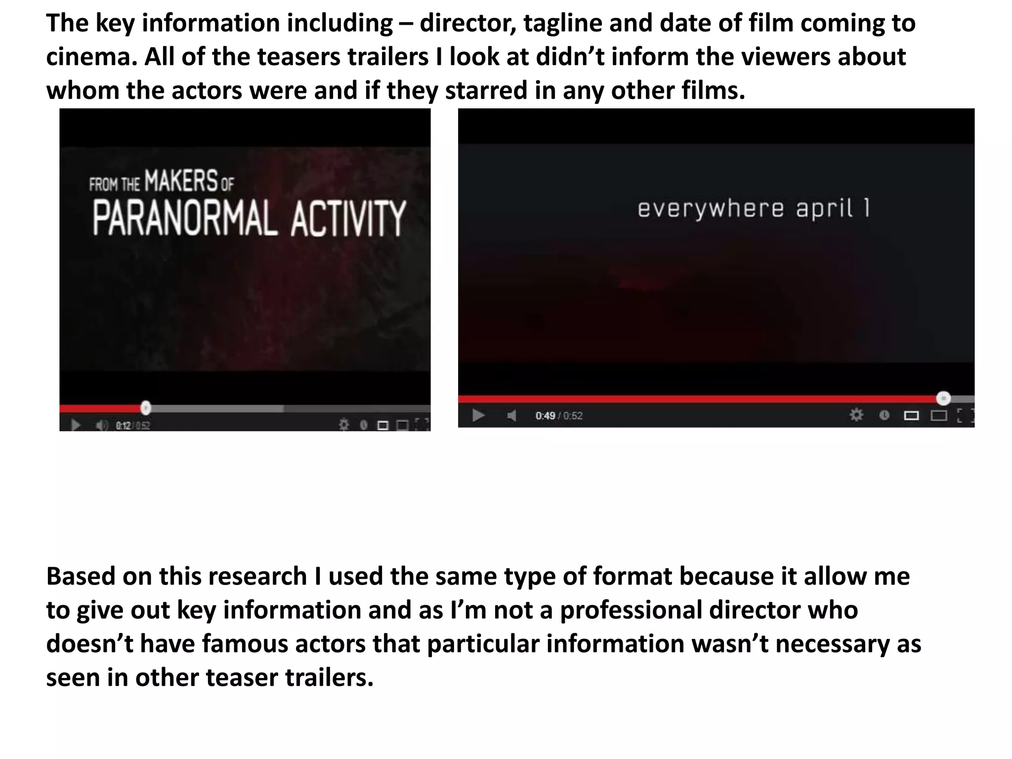 The key information including – director, tagline and date of film coming to
cinema. All of the teasers trailers I look at didn’t inform the viewers about
whom the actors were and if they starred in any other films.




Based on this research I used the same type of format because it allow me
to give out key information and as I’m not a professional director who
doesn’t have famous actors that particular information wasn’t necessary as
seen in other teaser trailers.
 