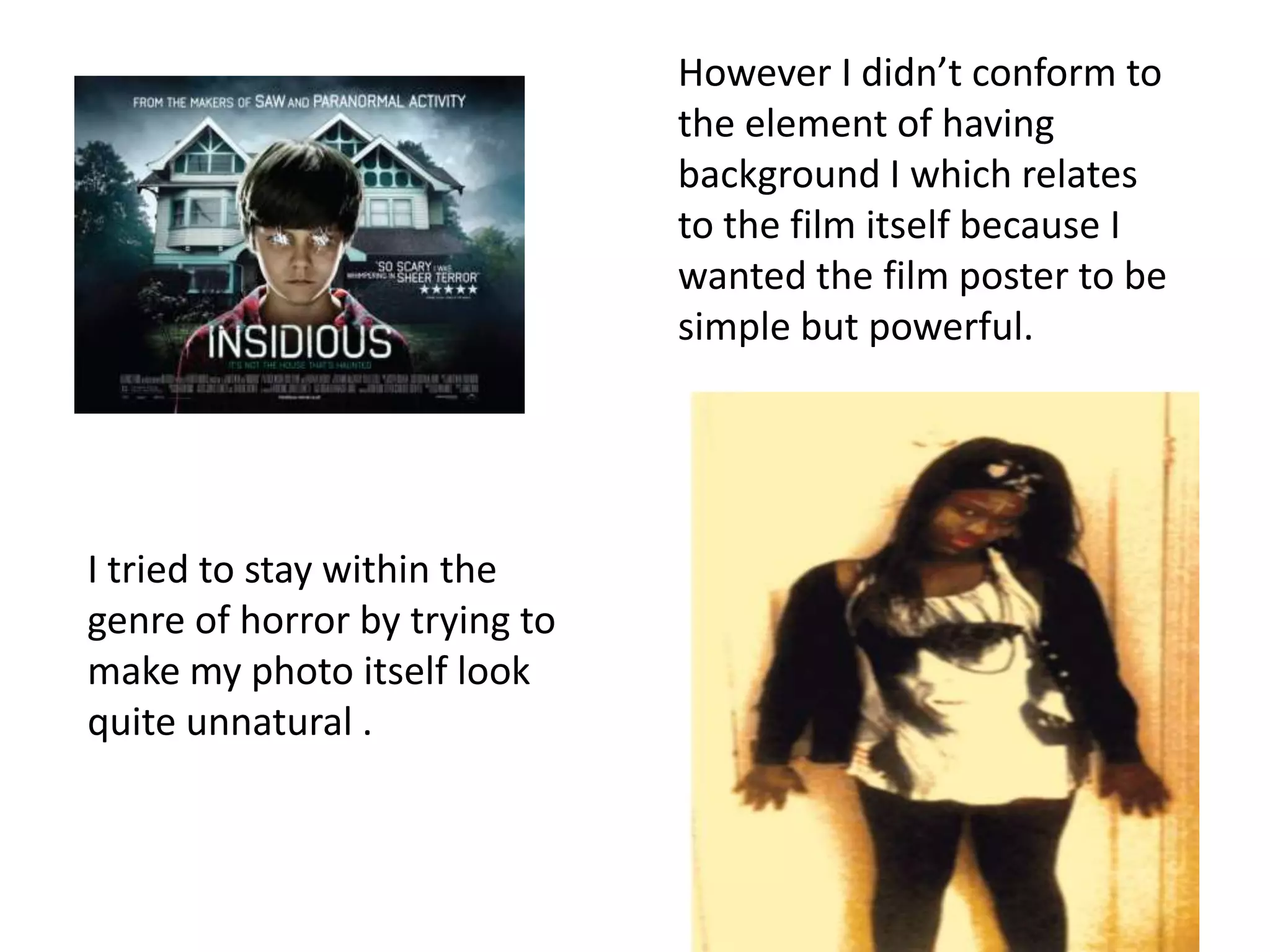 However I didn’t conform to
                               the element of having
                               background I which relates
                               to the film itself because I
                               wanted the film poster to be
                               simple but powerful.




I tried to stay within the
genre of horror by trying to
make my photo itself look
quite unnatural .
 