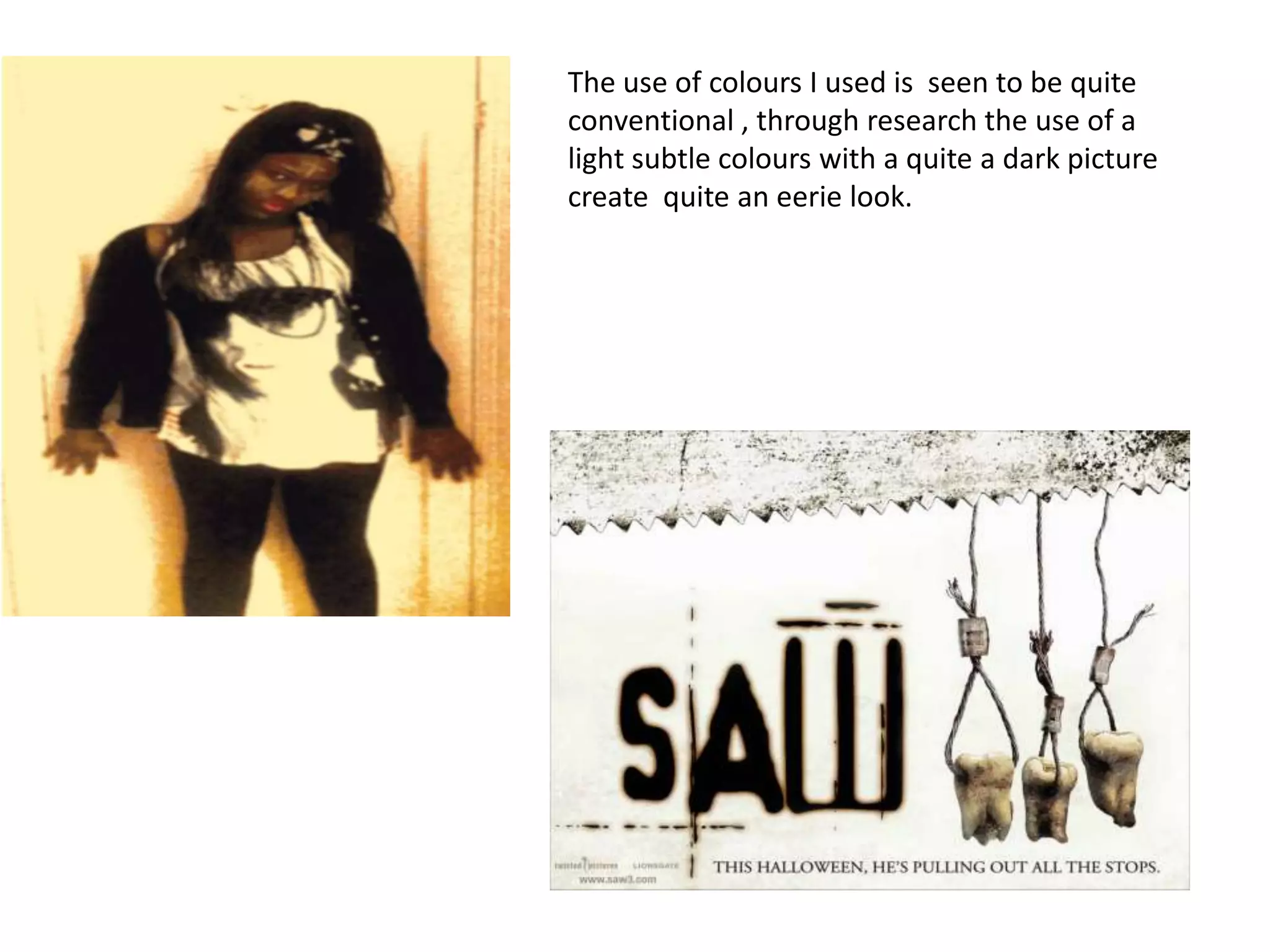 The use of colours I used is seen to be quite
conventional , through research the use of a
light subtle colours with a quite a dark picture
create quite an eerie look.
 