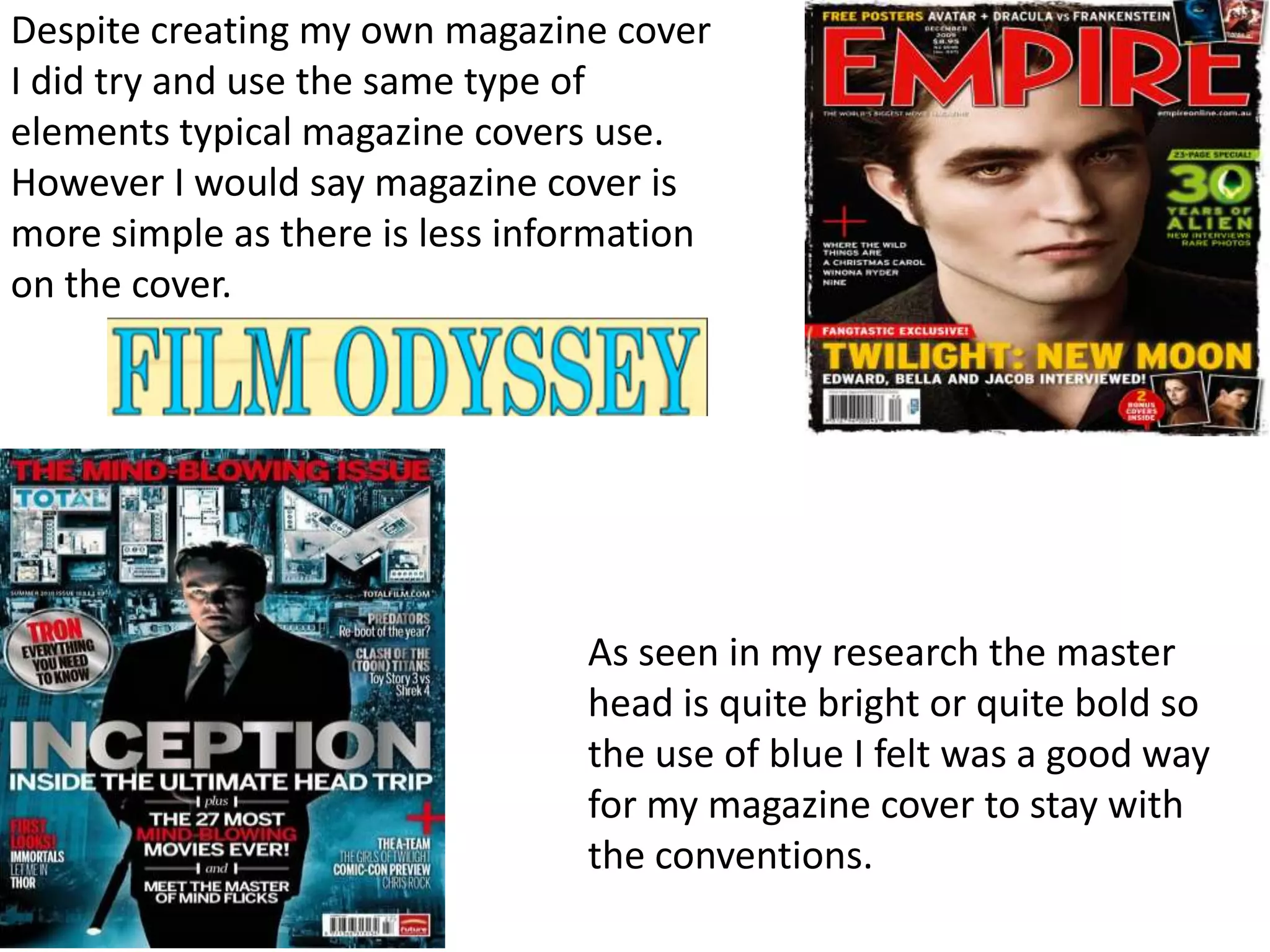 Despite creating my own magazine cover
I did try and use the same type of
elements typical magazine covers use.
However I would say magazine cover is
more simple as there is less information
on the cover.




                                As seen in my research the master
                                head is quite bright or quite bold so
                                the use of blue I felt was a good way
                                for my magazine cover to stay with
                                the conventions.
 