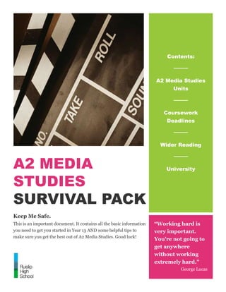 A2 MEDIA
STUDIES
SURVIVAL PACK
Keep Me Safe.
This is an important document. It contains all the basic information
you need to get you started in Year 13 AND some helpful tips to
make sure you get the best out of A2 Media Studies. Good luck!
Contents:
A2 Media Studies
Units
Coursework
Deadlines
Wider Reading
University
“Working hard is
very important.
You’re not going to
get anywhere
without working
extremely hard.”
George Lucas
 