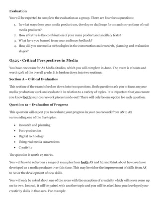 Evaluation
You will be expected to complete the evaluation as a group. There are four focus questions:
1. In what ways does your media product use, develop or challenge forms and conventions of real
media products?
2. How effective is the combination of your main product and ancillary texts?
3. What have you learned from your audience feedback?
4. How did you use media technologies in the construction and research, planning and evaluation
stages?
G325 - Critical Perspectives in Media
You have one exam for A2 Media Studies, which you will complete in June. The exam is 2 hours and
worth 50% of the overall grade. It is broken down into two sections:
Section A – Critical Evaluation
This section of the exam is broken down into two questions. Both questions ask you to focus on your
media production work and evaluate it in relation to a variety of topics. It is important that you ensure
you know both your coursework pieces inside-out! There will only be one option for each question.
Question 1a – Evaluation of Progress
This question will expect you to evaluate your progress in your coursework from AS to A2
surrounding one of the five topics:
 Research and planning
 Post-production
 Digital technology
 Using real media conventions
 Creativity
The question is worth 25 marks.
You will have to reflect on a range of examples from both AS and A2 and think about how you have
developed as a media producer over this time. This may be either the improvement of skills from AS
to A2 or the development of new skills.
You will only be asked about one of the areas with the exception of creativity which will never come up
on its own. Instead, it will be paired with another topic and you will be asked how you developed your
creativity skills in that area. For example:
 