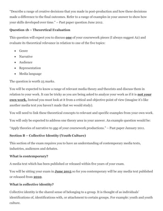 “Describe a range of creative decisions that you made in post-production and how these decisions
made a difference to the final outcomes. Refer to a range of examples in your answer to show how
your skills developed over time.” – Past paper question June 2012.
Question 1b – Theoretical Evaluation
This question will expect you to discuss one of your coursework pieces (I always suggest A2) and
evaluate its theoretical relevance in relation to one of the five topics:
 Genre
 Narrative
 Audience
 Representation
 Media language
The question is worth 25 marks.
You will be expected to know a range of relevant media theory and theorists and discuss them in
relation to your work. It can be tricky as you are being asked to analyze your work as if it is not your
own work. Instead you must look at it from a critical and objective point of view (imagine it’s like
another media text you haven’t made that we would study).
You will need to link these theoretical concepts to relevant and specific examples from your own work.
You will only be expected to address one theory area in your answer. An example question would be:
“Apply theories of narrative to one of your coursework productions.” – Past paper January 2011.
Section B – Collective Identity (Youth Culture)
This section of the exam requires you to have an understanding of contemporary media texts,
industries, audiences and debates.
What is contemporary?
A media text which has been published or released within five years of your exam.
You will be sitting your exam in June 2015 so for you contemporary will be any media text published
or released from 2010.
What is collective identity?
Collective identity is the shared sense of belonging to a group. It is thought of as individuals’
identifications of, identifications with, or attachment to certain groups. For example: youth and youth
culture.
 