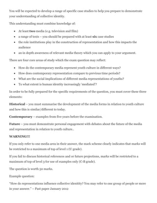 You will be expected to develop a range of specific case studies to help you prepare to demonstrate
your understanding of collective identity.
This understanding must combine knowledge of:
 At least two media (e.g. television and film)
 a range of texts – you should be prepared with at least six case studies
 the role institutions play in the construction of representation and how this impacts the
audience
 an in depth awareness of relevant media theory which you can apply to your argument.
There are four core areas of study which the exam question may reflect:
 How do the contemporary media represent youth culture in different ways?
 How does contemporary representation compare to previous time periods?
 What are the social implications of different media representations of youths?
 To what extent is human identity increasingly ‘mediated’?
In order to be fully prepared for the specific requirements of the question, you must cover these three
elements:
Historical – you must summarise the development of the media forms in relation to youth culture
and how this is similar/different to today.
Contemporary – examples from five years before the examination.
Future – you must demonstrate personal engagement with debates about the future of the media
and representation in relation to youth culture..
WARNING!!!
If you only refer to one media area in their answer, the mark scheme clearly indicates that marks will
be restricted to a maximum of top of level 1 (U grade).
If you fail to discuss historical references and or future projections, marks will be restricted to a
maximum of top of level 3 for use of examples only (C-B grade).
The question is worth 50 marks.
Example question:
“How do representations influence collective idenitity? You may refer to one group of people or more
in your answer.” – Past paper January 2012
 