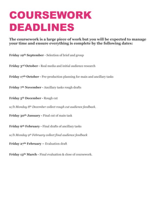 COURSEWORK
DEADLINES
The coursework is a large piece of work but you will be expected to manage
your time and ensure everything is complete by the following dates:
Friday 19th September - Selection of brief and group
Friday 3rd October - Real media and initial audience research
Friday 17th October - Pre-production planning for main and ancillary tasks
Friday 7th November - Ancillary tasks rough drafts
Friday 5th December - Rough cut
w/b Monday 8th December collect rough cut audience feedback.
Friday 30th January - Final cut of main task
Friday 6th February - Final drafts of ancillary tasks
w/b Monday 9th February collect final audience feedback
Friday 27th February – Evaluation draft
Friday 13th March - Final evaluation & close of coursework.
 