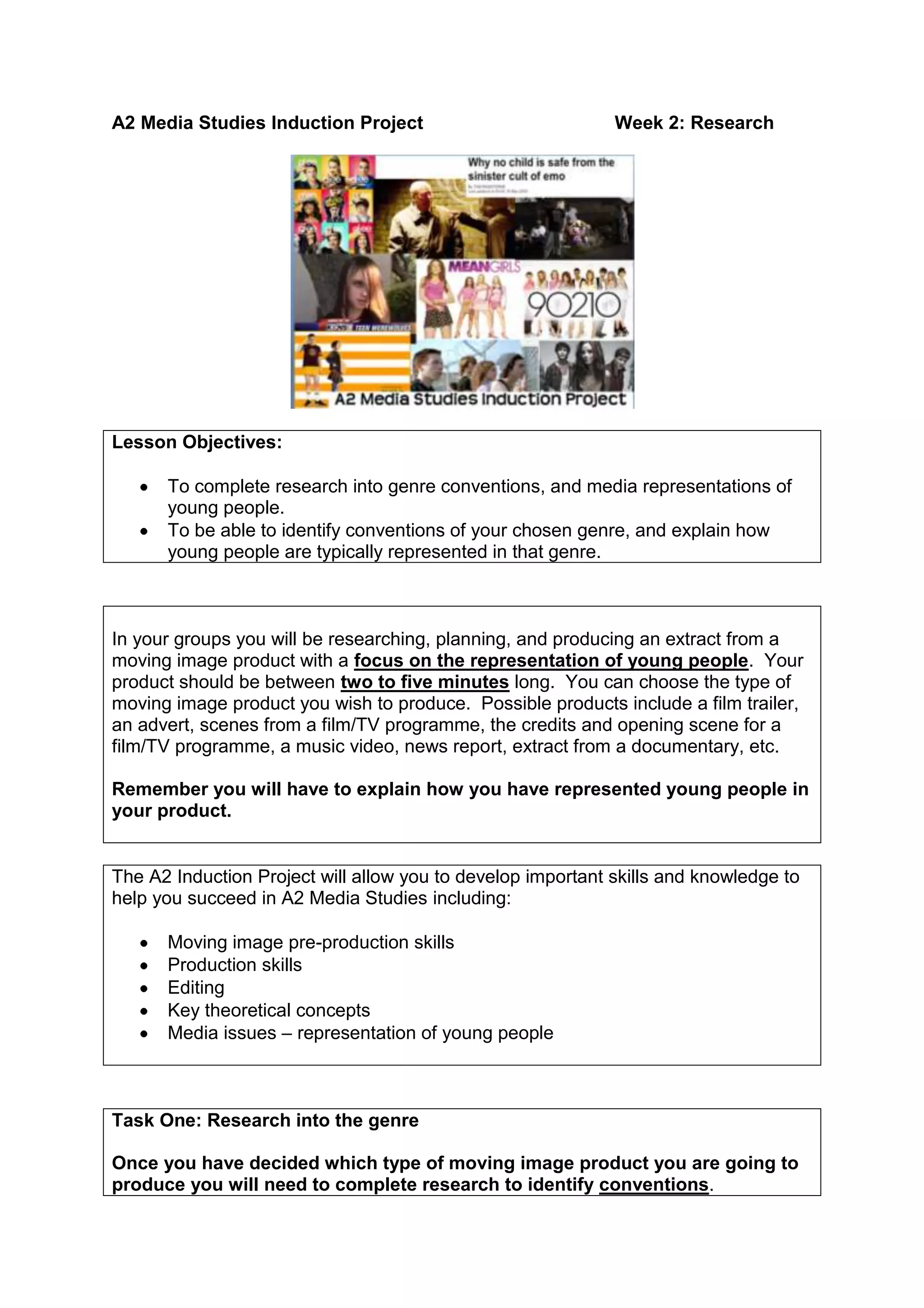 A2 Media Studies Induction ProjectWeek 2: Research<br />Lesson Objectives:  To complete research into genre conventions, and media representations of young people.  To be able to identify conventions of your chosen genre, and explain how young people are typically represented in that genre.<br />In your groups you will be researching, planning, and producing an extract from a moving image product with a focus on the representation of young people.  Your product should be between two to five minutes long.  You can choose the type of moving image product you wish to produce.  Possible products include a film trailer, an advert, scenes from a film/TV programme, the credits and opening scene for a film/TV programme, a music video, news report, extract from a documentary, etc.Remember you will have to explain how you have represented young people in your product.<br />The A2 Induction Project will allow you to develop important skills and knowledge to help you succeed in A2 Media Studies including:Moving image pre-production skillsProduction skillsEditingKey theoretical conceptsMedia issues – representation of young people<br />Task One: Research into the genreOnce you have decided which type of moving image product you are going to produce you will need to complete research to identify conventions.What are the conventions of your chosen genre?  Think about:Technical conventions (typical use of camerawork, editing, sound, mise-en-scene)Narrative conventions (what are the stories usually about, key themes, structure)Character typesIconographyChoose an example of a text from your genre and analyse the ways in which it uses conventions, using specific examples to support the points you make.Genre theorist Steve Neale suggests that genres help audiences to understand texts.  Do you think knowledge of genre conventions would be important to the audience of the product you analysed?<br />Feedback on what you found out about the genre conventions.  How might this research help you when you plan and produce your product?<br />Task Two: Analysing the Representation of Young PeopleHow are young people typically represented in your chosen genre?  Identify a range of examples and think about what messages about young people they communicate.  Consider whether the representations tend to be positive/negative, stereotypical or unstereotypical. Choose one example and analyse the representation of young people in one sequence.  You should think about:How the representations are constructed?What signifiers are used?What message about young people do the producers want to communicate (the preferred reading)?  What have they done to communicate this (encoding)?<br />Feedback on what you have found out about how young people are represented in your chosen genre.  What messages about young people do they communicate?  What effect may these messages have?  How might this influence the way in which you represent young people in your product?<br />Resources for this topic are available on the Media Studies Department blog:<br />