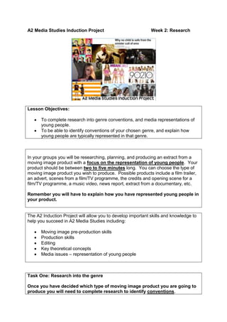 A2 Media Studies Induction ProjectWeek 2: Research<br />Lesson Objectives:  To complete research into genre conventions, and media representations of young people.  To be able to identify conventions of your chosen genre, and explain how young people are typically represented in that genre.<br />In your groups you will be researching, planning, and producing an extract from a moving image product with a focus on the representation of young people.  Your product should be between two to five minutes long.  You can choose the type of moving image product you wish to produce.  Possible products include a film trailer, an advert, scenes from a film/TV programme, the credits and opening scene for a film/TV programme, a music video, news report, extract from a documentary, etc.Remember you will have to explain how you have represented young people in your product.<br />The A2 Induction Project will allow you to develop important skills and knowledge to help you succeed in A2 Media Studies including:Moving image pre-production skillsProduction skillsEditingKey theoretical conceptsMedia issues – representation of young people<br />Task One: Research into the genreOnce you have decided which type of moving image product you are going to produce you will need to complete research to identify conventions.What are the conventions of your chosen genre?  Think about:Technical conventions (typical use of camerawork, editing, sound, mise-en-scene)Narrative conventions (what are the stories usually about, key themes, structure)Character typesIconographyChoose an example of a text from your genre and analyse the ways in which it uses conventions, using specific examples to support the points you make.Genre theorist Steve Neale suggests that genres help audiences to understand texts.  Do you think knowledge of genre conventions would be important to the audience of the product you analysed?<br />Feedback on what you found out about the genre conventions.  How might this research help you when you plan and produce your product?<br />Task Two: Analysing the Representation of Young PeopleHow are young people typically represented in your chosen genre?  Identify a range of examples and think about what messages about young people they communicate.  Consider whether the representations tend to be positive/negative, stereotypical or unstereotypical. Choose one example and analyse the representation of young people in one sequence.  You should think about:How the representations are constructed?What signifiers are used?What message about young people do the producers want to communicate (the preferred reading)?  What have they done to communicate this (encoding)?<br />Feedback on what you have found out about how young people are represented in your chosen genre.  What messages about young people do they communicate?  What effect may these messages have?  How might this influence the way in which you represent young people in your product?<br />Resources for this topic are available on the Media Studies Department blog:<br />