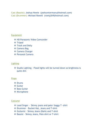 Cast (Bassist): Joshua Howie (joshcentermanu@hotmail.com)
Cast (Drummer): Michael Rowell (rowly2k9@hotmail.com)




Equipment

       HD Panasonic Video Camcorder
       Tripod
       Track and Dolly
       Camera Bag
       Camera Charger
       Personal Camera



Lighting

   Studio Lighting – Flood lights will be turned down so brightness is
    quite dim


Props

       Drums
       Guitar
       Bass Guitar
       Microphone



Costume

       Lead Singer - Skinny jeans and polo/ baggy T -shirt
       Drummer – Bucket Hat, Jeans and T-shirt
       Guitarist – Skinny Jeans (Dark) and T-shirt
       Bassist – Skinny Jeans, Polo shirt or T-shirt
 