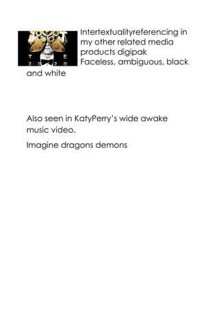 Intertextualityreferencing in
my other related media
products digipak
Faceless, ambiguous, black
and white
Also seen in KatyPerry’s wide awake
music video.
Imagine dragons demons
 