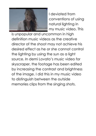 I deviated from
conventions of using
natural lighting in
my music video. This
is unpopular and uncommon in high
definition music videos as the creative
director of the shoot may not achieve his
desired effect as he or she cannot control
the lighting by using the sun as a light
source. In demi Lovato’s music video for
skyscraper, the footage has been edited
by increasing the contrast and brightness
of the image. I did this in my music video
to distinguish between the outside
memories clips from the singing shots.
 