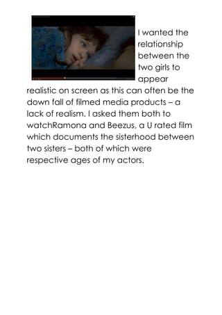 I wanted the
relationship
between the
two girls to
appear
realistic on screen as this can often be the
down fall of filmed media products – a
lack of realism. I asked them both to
watchRamona and Beezus, a U rated film
which documents the sisterhood between
two sisters – both of which were
respective ages of my actors.
 
