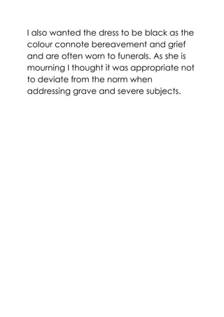 I also wanted the dress to be black as the
colour connote bereavement and grief
and are often worn to funerals. As she is
mourning I thought it was appropriate not
to deviate from the norm when
addressing grave and severe subjects.
 