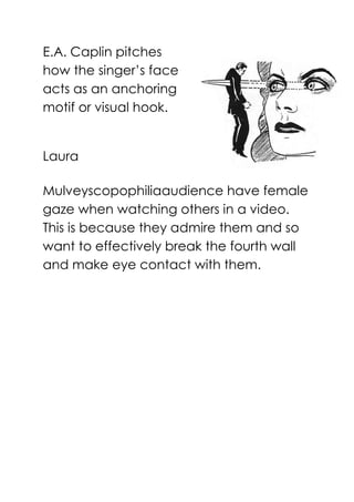 E.A. Caplin pitches
how the singer’s face
acts as an anchoring
motif or visual hook.
Laura
Mulveyscopophiliaaudience have female
gaze when watching others in a video.
This is because they admire them and so
want to effectively break the fourth wall
and make eye contact with them.
 