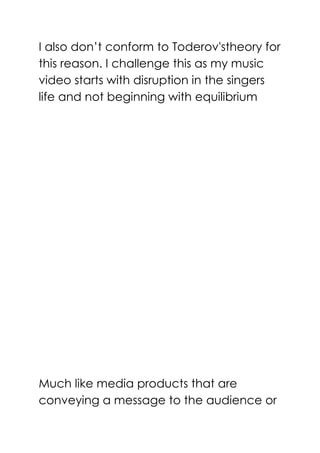 I also don’t conform to Toderov'stheory for
this reason. I challenge this as my music
video starts with disruption in the singers
life and not beginning with equilibrium
Much like media products that are
conveying a message to the audience or
 