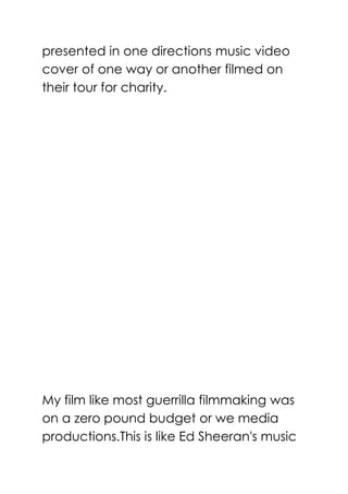 presented in one directions music video
cover of one way or another filmed on
their tour for charity.
My film like most guerrilla filmmaking was
on a zero pound budget or we media
productions.This is like Ed Sheeran's music
 