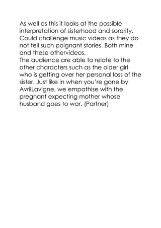 As well as this it looks at the possible
interpretation of sisterhood and sorority.
Could challenge music videos as they do
not tell such poignant stories. Both mine
and these othervideos.
The audience are able to relate to the
other characters such as the older girl
who is getting over her personal loss of the
sister. Just like in when you’re gone by
AvrilLavigne, we empathise with the
pregnant expecting mother whose
husband goes to war. (Partner)
 