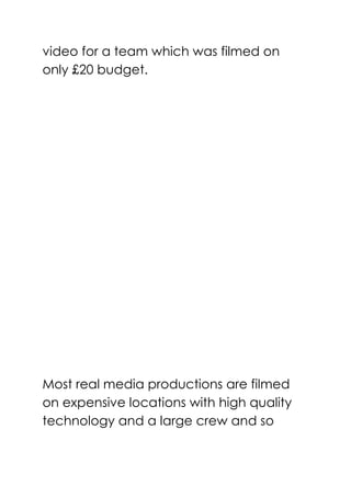 video for a team which was filmed on
only £20 budget.
Most real media productions are filmed
on expensive locations with high quality
technology and a large crew and so
 