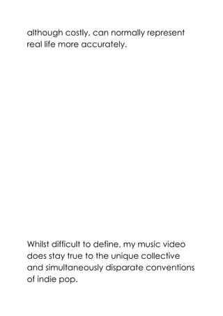 although costly, can normally represent
real life more accurately.
Whilst difficult to define, my music video
does stay true to the unique collective
and simultaneously disparate conventions
of indie pop.
 