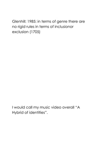 Glenhill: 1985: in terms of genre there are
no rigid rules in terms of inclusionor
exclusion (1705)
I would call my music video overall ―A
Hybrid of identities‖.
 