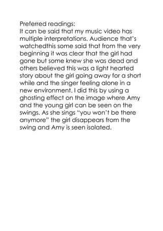 Preferred readings:
It can be said that my music video has
multiple interpretations. Audience that’s
watchedthis some said that from the very
beginning it was clear that the girl had
gone but some knew she was dead and
others believed this was a light hearted
story about the girl going away for a short
while and the singer feeling alone in a
new environment. I did this by using a
ghosting effect on the image where Amy
and the young girl can be seen on the
swings. As she sings ―you won’t be there
anymore‖ the girl disappears from the
swing and Amy is seen isolated.
 