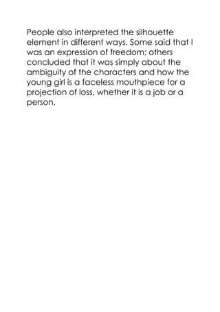 People also interpreted the silhouette
element in different ways. Some said that I
was an expression of freedom; others
concluded that it was simply about the
ambiguity of the characters and how the
young girl is a faceless mouthpiece for a
projection of loss, whether it is a job or a
person.
 