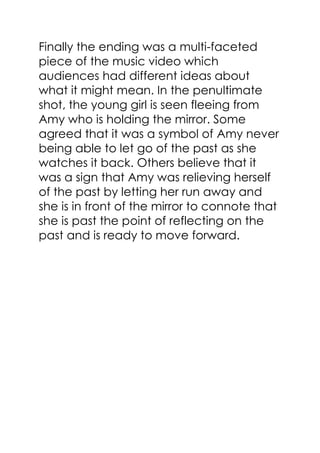 Finally the ending was a multi-faceted
piece of the music video which
audiences had different ideas about
what it might mean. In the penultimate
shot, the young girl is seen fleeing from
Amy who is holding the mirror. Some
agreed that it was a symbol of Amy never
being able to let go of the past as she
watches it back. Others believe that it
was a sign that Amy was relieving herself
of the past by letting her run away and
she is in front of the mirror to connote that
she is past the point of reflecting on the
past and is ready to move forward.
 