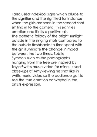 I also used indexical signs which allude to
the signifier and the signified for instance
when the girls are seen in the second shot
smiling in to the camera, this signifies
emotion and illicits a positive air.
The pathetic fallacy of the bright sunlight
outside in the singing shots compared to
the outside flashbacks to time spent with
the girl illuminate the change in mood
between the two times. Subtle
Symbols such as the photographs
hanging from the tree are inspired by
TaylorSwift's music video for mine. I used
close-ups of Amyviewing he shot like in
swifts music video so the audience get to
see the true emotion conveyed in the
artists expression.
 