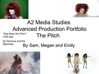 A2 Media Studies  Advanced Production Portfolio The Pitch  By Sam, Megan and Emily  “ Dog Days Are Over”-Indie pop By Florence and the Machines 