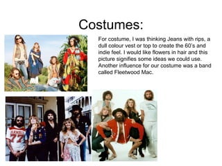 Costumes: For costume, I was thinking Jeans with rips, a dull colour vest or top to create the 60’s and indie feel. I would like flowers in hair and this picture signifies some ideas we could use. Another influence for our costume was a band called Fleetwood Mac. 