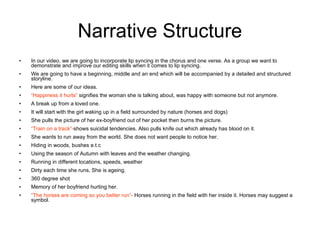 Narrative Structure In our video, we are going to incorporate lip syncing in the chorus and one verse. As a group we want to demonstrate and improve our editing skills when it comes to lip syncing. We are going to have a beginning, middle and an end which will be accompanied by a detailed and structured storyline.  Here are some of our ideas. “ Happiness it hurts”  signifies the woman she is talking about, was happy with someone but not anymore. A break up from a loved one. It will start with the girl waking up in a field surrounded by nature (horses and dogs) She pulls the picture of her ex-boyfriend out of her pocket then burns the picture. “ Train on a track”- shows suicidal tendencies. Also pulls knife out which already has blood on it.  She wants to run away from the world. She does not want people to notice her. Hiding in woods, bushes e.t.c Using the season of Autumn with leaves and the weather changing. Running in different locations, speeds, weather  Dirty each time she runs, She is ageing. 360 degree shot Memory of her boyfriend hurting her. “ The horses are coming so you better run”-  Horses running in the field with her inside it. Horses may suggest a symbol. 