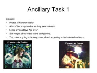 Ancillary Task 1 Digipack: Photos of Florence Welch  A list of her songs and when they were released. Lyrics of “Dog Days Are Over” Still images of our video in the background. The cover is going to be very colourful and appealing to the indented audience.  