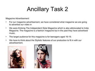 Ancillary Task 2 Magazine Advertisement: For our magazine advertisement, we have considered what magazine we are going to advertise our video in We were thinking The Independent Style Magazine which is also abbreviated to Indie Magazine. The magazine is a fashion magazine but in the past they have advertised music. The target audience for this magazine is for teenagers aged 16-19. We have to think about the Stylistic features of our production to fit in with our advertisement. 