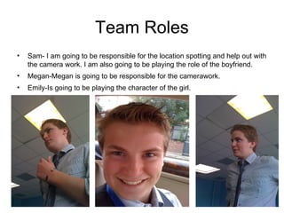 Team Roles Sam- I am going to be responsible for the location spotting and help out with the camera work. I am also going to be playing the role of the boyfriend. Megan-Megan is going to be responsible for the camerawork. Emily-Is going to be playing the character of the girl. 