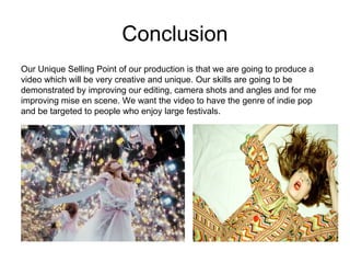 Conclusion Our Unique Selling Point of our production is that we are going to produce a video which will be very creative and unique. Our skills are going to be demonstrated by improving our editing, camera shots and angles and for me improving mise en scene. We want the video to have the genre of indie pop and be targeted to people who enjoy large festivals. 