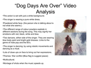“ Dog Days Are Over” Video Analysis The action is set with just a white background. The singer is wearing a pure white dress. Powdered white face- (the person she is talking about is not what she seems.) The different range of colour powders explode in different sections during the song. This may signify her emotions with red, black, white and blue. Two dancers, either side of the singer. They are wearing blue body paint and bright gold dresses. Links to the genre of indie pop and the 60’s. The singer is dancing, by using robotic movements and dancing as a ritual. Lots of close ups on face to bring out her expressions. Themes: War conflict (Blue flag to suggest peace) Multicultural. Montage of shots when the music speeds up. 