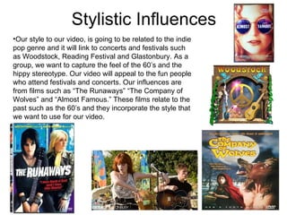 Stylistic Influences Our style to our video, is going to be related to the indie pop genre and it will link to concerts and festivals such as Woodstock, Reading Festival and Glastonbury. As a group, we want to capture the feel of the 60’s and the hippy stereotype. Our video will appeal to the fun people who attend festivals and concerts. Our influences are from films such as “The Runaways” “The Company of Wolves” and “Almost Famous.” These films relate to the past such as the 60’s and they incorporate the style that we want to use for our video. 
